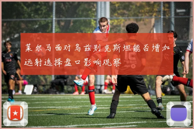 莱尔马面对乌兹别克斯坦能否增加远射选择盘口影响观察