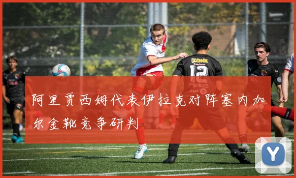 阿里贾西姆代表伊拉克对阵塞内加尔金靴竞争研判