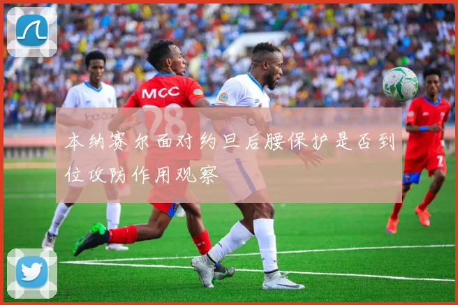 本纳赛尔面对约旦后腰保护是否到位攻防作用观察