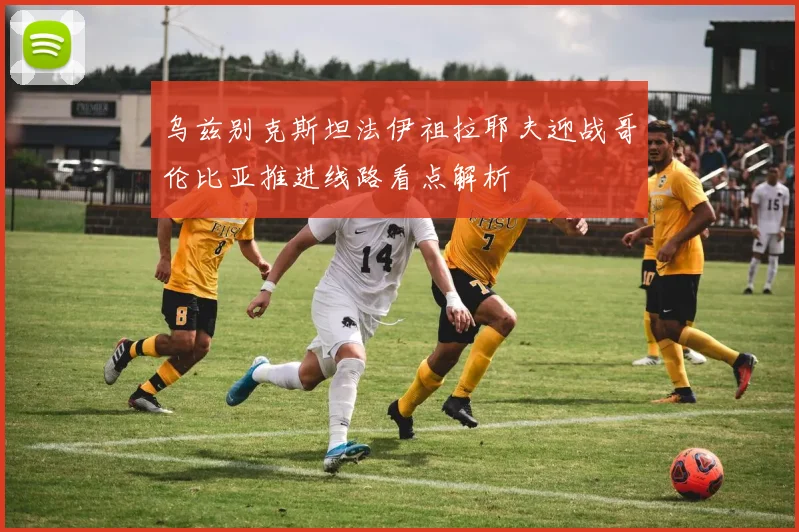 乌兹别克斯坦法伊祖拉耶夫迎战哥伦比亚推进线路看点解析