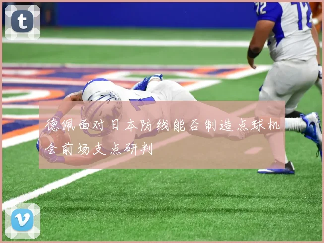 德佩面对日本防线能否制造点球机会前场支点研判