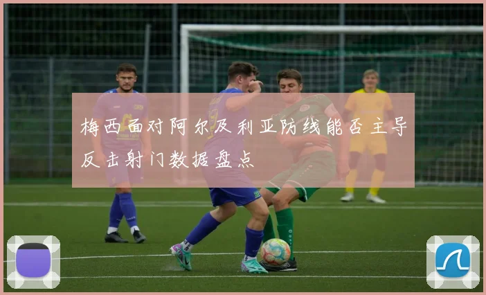 梅西面对阿尔及利亚防线能否主导反击射门数据盘点