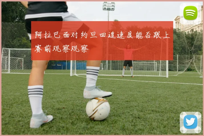 阿拉巴面对约旦回追速度能否跟上赛前观察观察