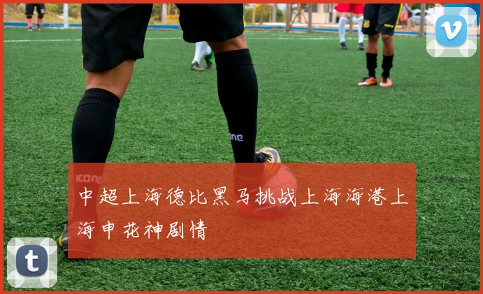 中超上海德比黑马挑战上海海港上海申花神剧情