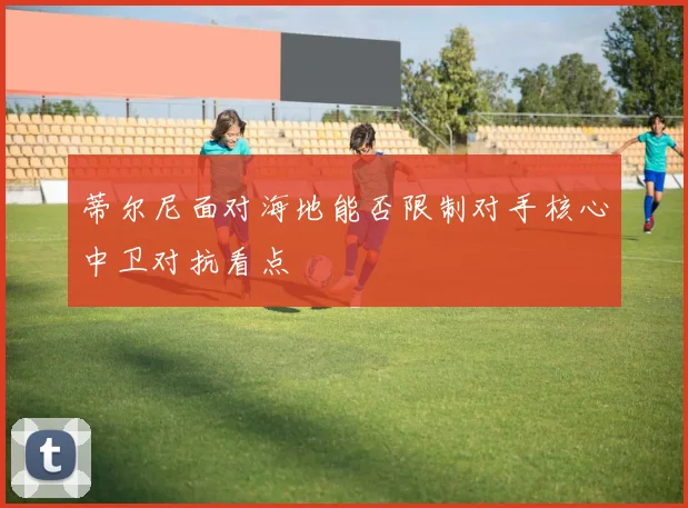 蒂尔尼面对海地能否限制对手核心中卫对抗看点