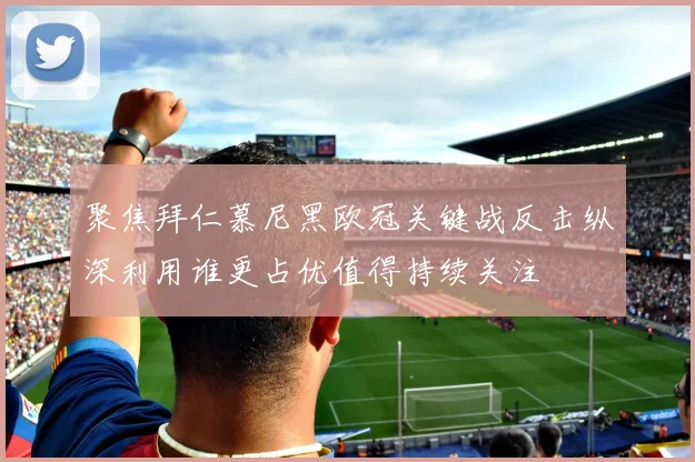 聚焦拜仁慕尼黑欧冠关键战反击纵深利用谁更占优值得持续关注