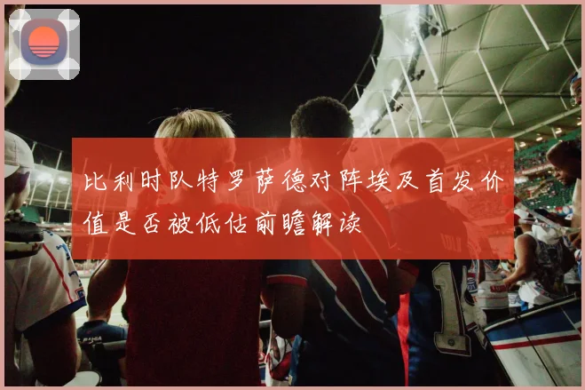 比利时队特罗萨德对阵埃及首发价值是否被低估前瞻解读