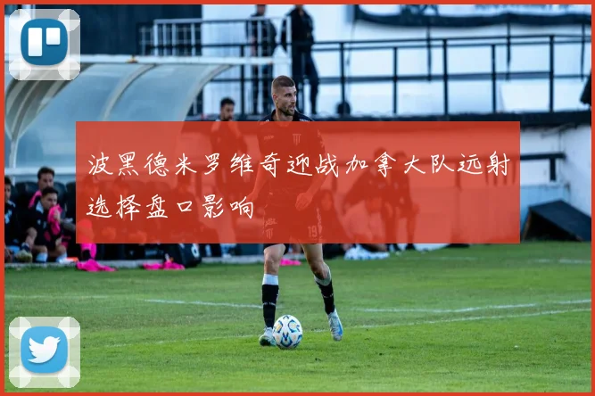 波黑德米罗维奇迎战加拿大队远射选择盘口影响