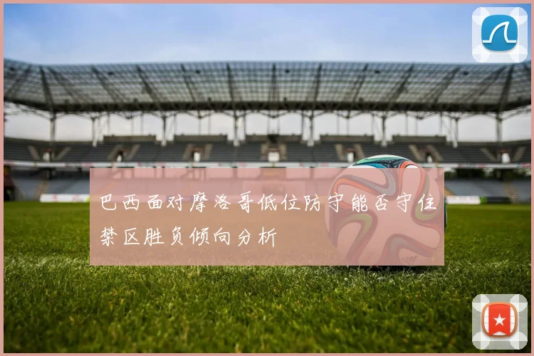 巴西面对摩洛哥低位防守能否守住禁区胜负倾向分析
