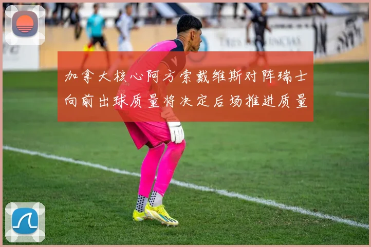 加拿大核心阿方索戴维斯对阵瑞士向前出球质量将决定后场推进质量