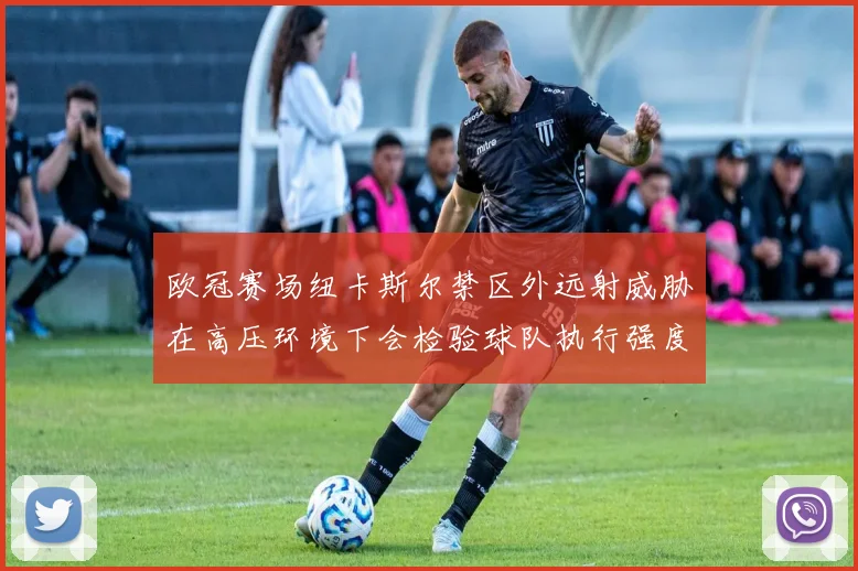 欧冠赛场纽卡斯尔禁区外远射威胁在高压环境下会检验球队执行强度