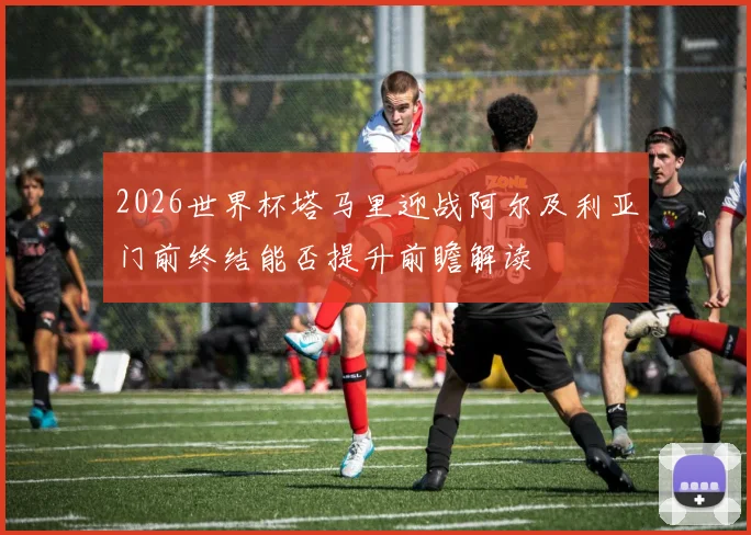 2026世界杯塔马里迎战阿尔及利亚门前终结能否提升前瞻解读