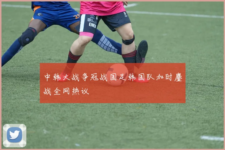 中韩大战争冠战国足韩国队加时鏖战全网热议