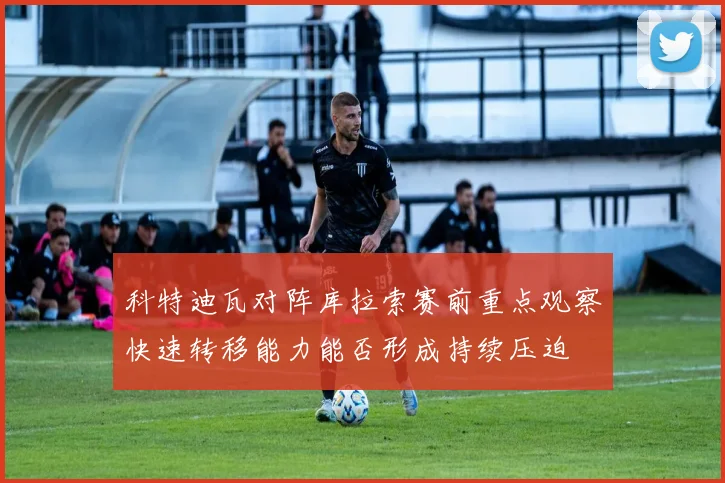 科特迪瓦对阵库拉索赛前重点观察快速转移能力能否形成持续压迫