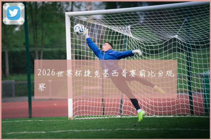 2026世界杯捷克墨西哥赛前比分观察